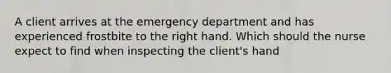 A client arrives at the emergency department and has experienced frostbite to the right hand. Which should the nurse expect to find when inspecting the client's hand