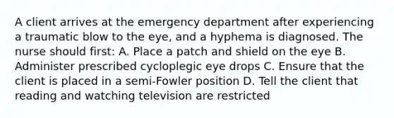 A client arrives at the emergency department after experiencing a traumatic blow to the eye, and a hyphema is diagnosed. The nurse should first: A. Place a patch and shield on the eye B. Administer prescribed cycloplegic eye drops C. Ensure that the client is placed in a semi-Fowler position D. Tell the client that reading and watching television are restricted