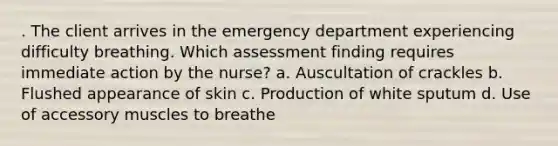 . The client arrives in the emergency department experiencing difficulty breathing. Which assessment finding requires immediate action by the nurse? a. Auscultation of crackles b. Flushed appearance of skin c. Production of white sputum d. Use of accessory muscles to breathe