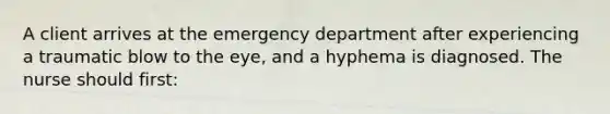 A client arrives at the emergency department after experiencing a traumatic blow to the eye, and a hyphema is diagnosed. The nurse should first: