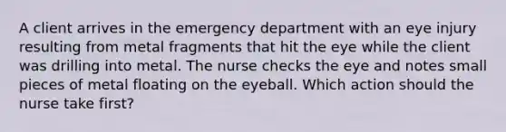 A client arrives in the emergency department with an eye injury resulting from metal fragments that hit the eye while the client was drilling into metal. The nurse checks the eye and notes small pieces of metal floating on the eyeball. Which action should the nurse take first?