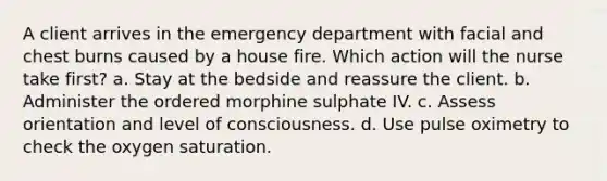 A client arrives in the emergency department with facial and chest burns caused by a house fire. Which action will the nurse take first? a. Stay at the bedside and reassure the client. b. Administer the ordered morphine sulphate IV. c. Assess orientation and level of consciousness. d. Use pulse oximetry to check the oxygen saturation.