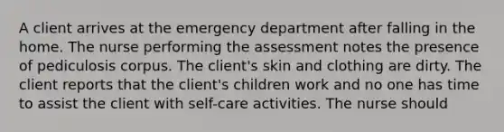 A client arrives at the emergency department after falling in the home. The nurse performing the assessment notes the presence of pediculosis corpus. The client's skin and clothing are dirty. The client reports that the client's children work and no one has time to assist the client with self-care activities. The nurse should