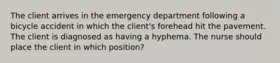 The client arrives in the emergency department following a bicycle accident in which the client's forehead hit the pavement. The client is diagnosed as having a hyphema. The nurse should place the client in which position?