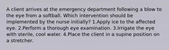 A client arrives at the emergency department following a blow to the eye from a softball. Which intervention should be implemented by the nurse initially? 1.Apply ice to the affected eye. 2.Perform a thorough eye examination. 3.Irrigate the eye with sterile, cool water. 4.Place the client in a supine position on a stretcher.