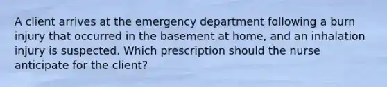 A client arrives at the emergency department following a burn injury that occurred in the basement at home, and an inhalation injury is suspected. Which prescription should the nurse anticipate for the client?