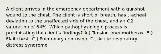 A client arrives in the emergency department with a gunshot wound to the chest. The client is short of breath, has tracheal deviation to the unaffected side of the chest, and an O2 saturation of 84%. Which pathophysiologic process is precipitating the client's findings? A.) Tension pneumothorax. B.) Flail chest. C.) Pulmonary contusion. D.) Acute respiratory distress syndrome