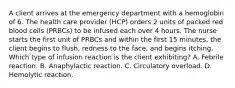 A client arrives at the emergency department with a hemoglobin of 6. The health care provider (HCP) orders 2 units of packed red blood cells (PRBCs) to be infused each over 4 hours. The nurse starts the first unit of PRBCs and within the first 15 minutes, the client begins to flush, redness to the face, and begins itching. Which type of infusion reaction is the client exhibiting? A. Febrile reaction. B. Anaphylactic reaction. C. Circulatory overload. D. Hemolytic reaction.