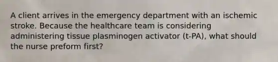 A client arrives in the emergency department with an ischemic stroke. Because the healthcare team is considering administering tissue plasminogen activator (t-PA), what should the nurse preform first?