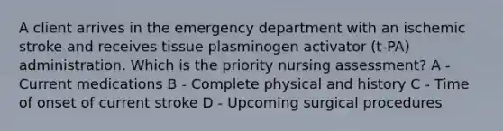 A client arrives in the emergency department with an ischemic stroke and receives tissue plasminogen activator (t-PA) administration. Which is the priority nursing assessment? A - Current medications B - Complete physical and history C - Time of onset of current stroke D - Upcoming surgical procedures