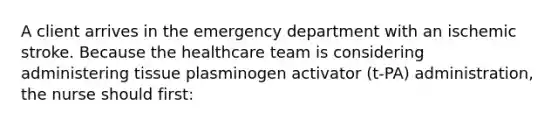 A client arrives in the emergency department with an ischemic stroke. Because the healthcare team is considering administering tissue plasminogen activator (t-PA) administration, the nurse should first: