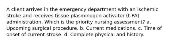 A client arrives in the emergency department with an ischemic stroke and receives tissue plasminogen activator (t-PA) administration. Which is the priority nursing assessment? a. Upcoming surgical procedure. b. Current medications. c. Time of onset of current stroke. d. Complete physical and history.