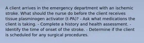 A client arrives in the emergency department with an ischemic stroke. What should the nurse do before the client receives tissue plasminogen activator (t-PA)? - Ask what medications the client is taking. - Complete a history and health assessment. - Identify the time of onset of the stroke. - Determine if the client is scheduled for any surgical procedures.