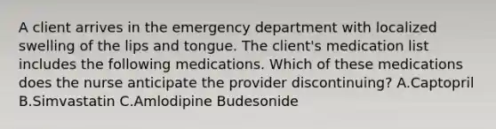 A client arrives in the emergency department with localized swelling of the lips and tongue. The client's medication list includes the following medications. Which of these medications does the nurse anticipate the provider discontinuing? A.Captopril B.Simvastatin C.Amlodipine Budesonide