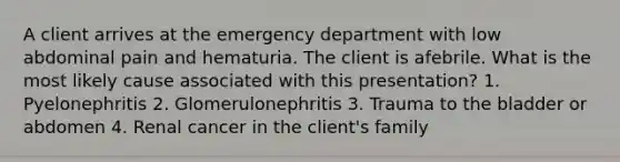 A client arrives at the emergency department with low abdominal pain and hematuria. The client is afebrile. What is the most likely cause associated with this presentation? 1. Pyelonephritis 2. Glomerulonephritis 3. Trauma to the bladder or abdomen 4. Renal cancer in the client's family