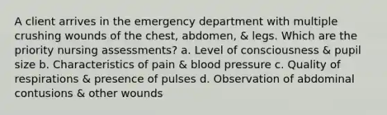 A client arrives in the emergency department with multiple crushing wounds of the chest, abdomen, & legs. Which are the priority nursing assessments? a. Level of consciousness & pupil size b. Characteristics of pain & blood pressure c. Quality of respirations & presence of pulses d. Observation of abdominal contusions & other wounds