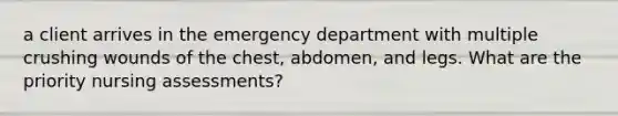 a client arrives in the emergency department with multiple crushing wounds of the chest, abdomen, and legs. What are the priority nursing assessments?