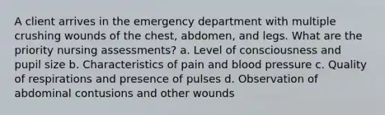 A client arrives in the emergency department with multiple crushing wounds of the chest, abdomen, and legs. What are the priority nursing assessments? a. Level of consciousness and pupil size b. Characteristics of pain and blood pressure c. Quality of respirations and presence of pulses d. Observation of abdominal contusions and other wounds