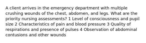 A client arrives in the emergency department with multiple crushing wounds of the chest, abdomen, and legs. What are the priority nursing assessments? 1 Level of consciousness and pupil size 2 Characteristics of pain and blood pressure 3 Quality of respirations and presence of pulses 4 Observation of abdominal contusions and other wounds