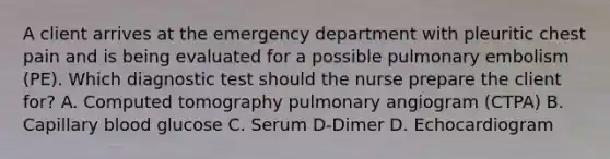 A client arrives at the emergency department with pleuritic chest pain and is being evaluated for a possible pulmonary embolism (PE). Which diagnostic test should the nurse prepare the client for? A. Computed tomography pulmonary angiogram (CTPA) B. Capillary blood glucose C. Serum D-Dimer D. Echocardiogram