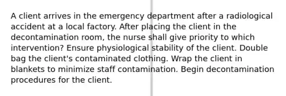 A client arrives in the emergency department after a radiological accident at a local factory. After placing the client in the decontamination room, the nurse shall give priority to which intervention? Ensure physiological stability of the client. Double bag the client's contaminated clothing. Wrap the client in blankets to minimize staff contamination. Begin decontamination procedures for the client.