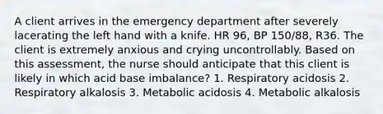 A client arrives in the emergency department after severely lacerating the left hand with a knife. HR 96, BP 150/88, R36. The client is extremely anxious and crying uncontrollably. Based on this assessment, the nurse should anticipate that this client is likely in which acid base imbalance? 1. Respiratory acidosis 2. Respiratory alkalosis 3. Metabolic acidosis 4. Metabolic alkalosis