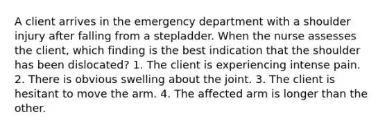 A client arrives in the emergency department with a shoulder injury after falling from a stepladder. When the nurse assesses the client, which finding is the best indication that the shoulder has been dislocated? 1. The client is experiencing intense pain. 2. There is obvious swelling about the joint. 3. The client is hesitant to move the arm. 4. The affected arm is longer than the other.