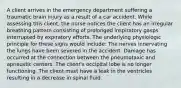 A client arrives in the emergency department suffering a traumatic brain injury as a result of a car accident. While assessing this client, the nurse notices the client has an irregular breathing pattern consisting of prolonged inspiratory gasps interrupted by expiratory efforts. The underlying physiologic principle for these signs would include: The nerves innervating the lungs have been severed in the accident. Damage has occurred at the connection between the pneumotaxic and apneustic centers. The client's occipital lobe is no longer functioning. The client must have a leak in the ventricles resulting in a decrease in spinal fluid.