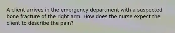 A client arrives in the emergency department with a suspected bone fracture of the right arm. How does the nurse expect the client to describe the pain?