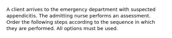 A client arrives to the emergency department with suspected appendicitis. The admitting nurse performs an assessment. Order the following steps according to the sequence in which they are performed. All options must be used.