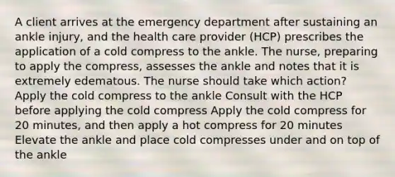 A client arrives at the emergency department after sustaining an ankle injury, and the health care provider (HCP) prescribes the application of a cold compress to the ankle. The nurse, preparing to apply the compress, assesses the ankle and notes that it is extremely edematous. The nurse should take which action? Apply the cold compress to the ankle Consult with the HCP before applying the cold compress Apply the cold compress for 20 minutes, and then apply a hot compress for 20 minutes Elevate the ankle and place cold compresses under and on top of the ankle