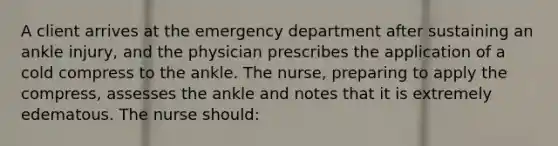 A client arrives at the emergency department after sustaining an ankle injury, and the physician prescribes the application of a cold compress to the ankle. The nurse, preparing to apply the compress, assesses the ankle and notes that it is extremely edematous. The nurse should: