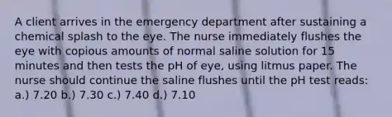 A client arrives in the emergency department after sustaining a chemical splash to the eye. The nurse immediately flushes the eye with copious amounts of normal saline solution for 15 minutes and then tests the pH of eye, using litmus paper. The nurse should continue the saline flushes until the pH test reads: a.) 7.20 b.) 7.30 c.) 7.40 d.) 7.10