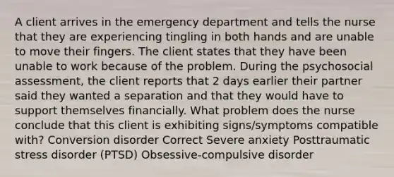 A client arrives in the emergency department and tells the nurse that they are experiencing tingling in both hands and are unable to move their fingers. The client states that they have been unable to work because of the problem. During the psychosocial assessment, the client reports that 2 days earlier their partner said they wanted a separation and that they would have to support themselves financially. What problem does the nurse conclude that this client is exhibiting signs/symptoms compatible with? Conversion disorder Correct Severe anxiety Posttraumatic stress disorder (PTSD) Obsessive-compulsive disorder