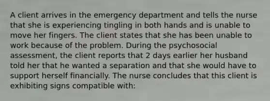 A client arrives in the emergency department and tells the nurse that she is experiencing tingling in both hands and is unable to move her fingers. The client states that she has been unable to work because of the problem. During the psychosocial assessment, the client reports that 2 days earlier her husband told her that he wanted a separation and that she would have to support herself financially. The nurse concludes that this client is exhibiting signs compatible with: