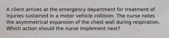 A client arrives at the emergency department for treatment of injuries sustained in a motor vehicle collision. The nurse notes the asymmetrical expansion of the chest wall during respiration. Which action should the nurse implement next?