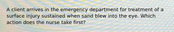 A client arrives in the emergency department for treatment of a surface injury sustained when sand blew into the eye. Which action does the nurse take first?