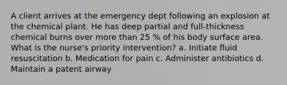 A client arrives at the emergency dept following an explosion at the chemical plant. He has deep partial and full-thickness chemical burns over more than 25 % of his body surface area. What is the nurse's priority intervention? a. Initiate fluid resuscitation b. Medication for pain c. Administer antibiotics d. Maintain a patent airway