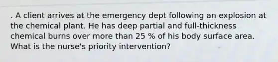 . A client arrives at the emergency dept following an explosion at the chemical plant. He has deep partial and full-thickness chemical burns over <a href='https://www.questionai.com/knowledge/keWHlEPx42-more-than' class='anchor-knowledge'>more than</a> 25 % of his body <a href='https://www.questionai.com/knowledge/kEtsSAPENL-surface-area' class='anchor-knowledge'>surface area</a>. What is the nurse's priority intervention?