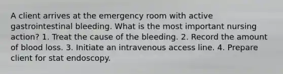 A client arrives at the emergency room with active gastrointestinal bleeding. What is the most important nursing action? 1. Treat the cause of the bleeding. 2. Record the amount of blood loss. 3. Initiate an intravenous access line. 4. Prepare client for stat endoscopy.