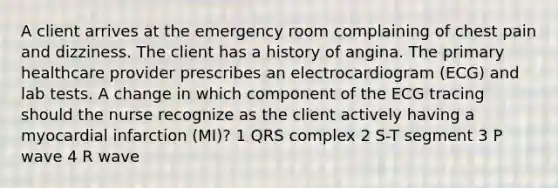 A client arrives at the emergency room complaining of chest pain and dizziness. The client has a history of angina. The primary healthcare provider prescribes an electrocardiogram (ECG) and lab tests. A change in which component of the ECG tracing should the nurse recognize as the client actively having a myocardial infarction (MI)? 1 QRS complex 2 S-T segment 3 P wave 4 R wave