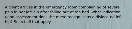 A client arrives in the emergency room complaining of severe pain in her left hip after falling out of the bed. What indication upon assessment does the nurse recognize as a dislocated left hip? Select all that apply.