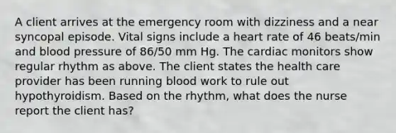 A client arrives at the emergency room with dizziness and a near syncopal episode. Vital signs include a heart rate of 46 beats/min and blood pressure of 86/50 mm Hg. The cardiac monitors show regular rhythm as above. The client states the health care provider has been running blood work to rule out hypothyroidism. Based on the rhythm, what does the nurse report the client has?