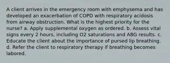 A client arrives in the emergency room with emphysema and has developed an exacerbation of COPD with respiratory acidosis from airway obstruction. What is the highest priority for the nurse? a. Apply supplemental oxygen as ordered. b. Assess vital signs every 2 hours, including O2 saturations and ABG results. c. Educate the client about the importance of pursed lip breathing. d. Refer the client to respiratory therapy if breathing becomes labored.