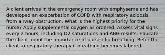 A client arrives in the emergency room with emphysema and has developed an exacerbation of COPD with respiratory acidosis from airway obstruction. What is the highest priority for the nurse? Apply supplemental oxygen as ordered. Assess vital signs every 2 hours, including O2 saturations and ABG results. Educate the client about the importance of pursed lip breathing. Refer the client to respiratory therapy if breathing becomes labored.