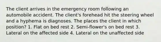 The client arrives in the emergency room following an automobile accident. The client's forehead hit the steering wheel and a hyphema is diagnoses. The places the client in which position? 1. Flat on bed rest 2. Semi-flower's on bed rest 3. Lateral on the affected side 4. Lateral on the unaffected side