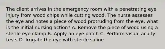 The client arrives in the emergency room with a penetrating eye injury from wood chips while cutting wood. The nurse assesses the eye and notes a piece of wood protruding from the eye, what is the initial nursing action? A. Remove the piece of wood using a sterile eye clamp B. Apply an eye patch C. Perform visual acuity tests D. Irrigate the eye with sterile saline