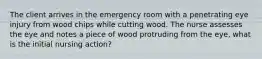 The client arrives in the emergency room with a penetrating eye injury from wood chips while cutting wood. The nurse assesses the eye and notes a piece of wood protruding from the eye, what is the initial nursing action?