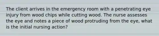 The client arrives in the emergency room with a penetrating eye injury from wood chips while cutting wood. The nurse assesses the eye and notes a piece of wood protruding from the eye, what is the initial nursing action?