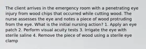 The client arrives in the emergency room with a penetrating eye injury from wood chips that occurred while cutting wood. The nurse assesses the eye and notes a piece of wood protruding from the eye. What is the initial nursing action? 1. Apply an eye patch 2. Perform visual acuity tests 3. Irrigate the eye with sterile saline 4. Remove the piece of wood using a sterile eye clamp